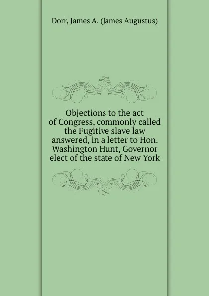 Обложка книги Objections to the act of Congress, commonly called the Fugitive slave law answered, in a letter to Hon. Washington Hunt, Governor elect of the state of New York, James Augustus Dorr