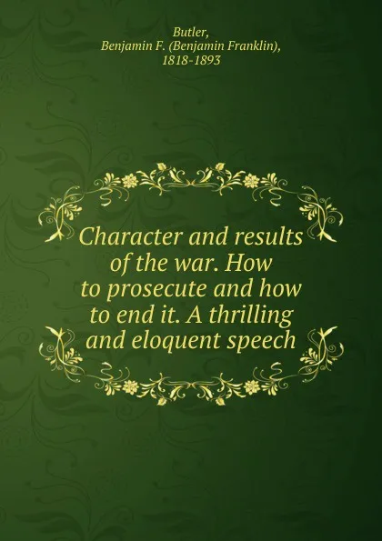 Обложка книги Character and results of the war. How to prosecute and how to end it. A thrilling and eloquent speech, Benjamin F. Butler