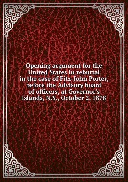 Обложка книги Opening argument for the United States in rebuttal in the case of Fitz-John Porter, before the Advisory board of officers, at Governor.s Islands, N.Y., October 2, 1878, Asa Bird Gardiner