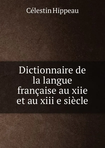 Обложка книги Dictionnaire de la langue francaise au xiie et au xiii e siecle, Célestin Hippeau