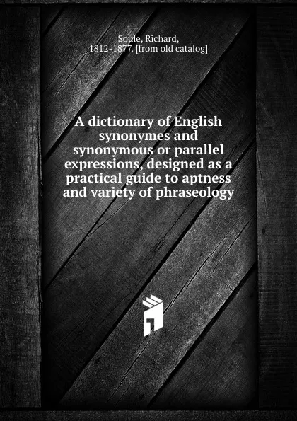 Обложка книги A dictionary of English synonymes and synonymous or parallel expressions, designed as a practical guide to aptness and variety of phraseology, Richard Soule