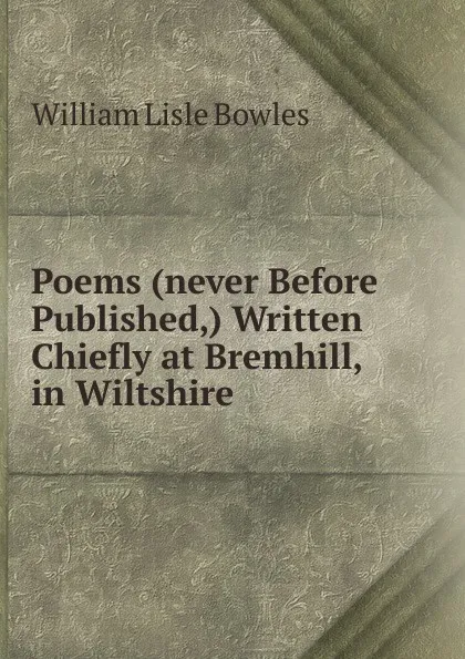 Обложка книги Poems (never Before Published,) Written Chiefly at Bremhill, in Wiltshire, William Lisle Bowles