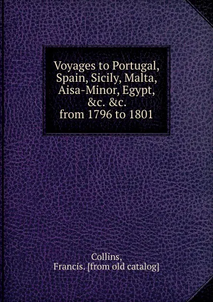 Обложка книги Voyages to Portugal, Spain, Sicily, Malta, Aisa-Minor, Egypt, from 1796 to 1801, Francis Collins