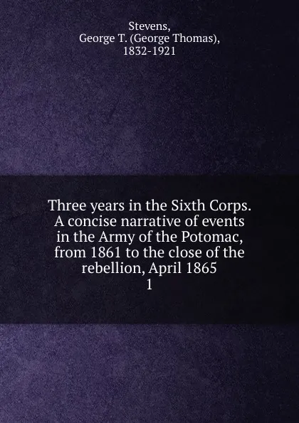 Обложка книги Three years in the Sixth Corps. A concise narrative of events in the Army of the Potomac, from 1861 to the close of the rebellion, April 1865, George Thomas Stevens