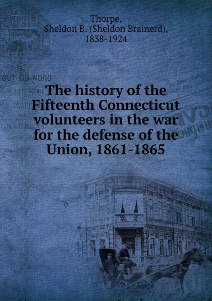 Обложка книги The history of the Fifteenth Connecticut volunteers in the war for the defense of the Union, 1861-1865, Sheldon Brainerd Thorpe