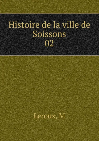 Обложка книги Histoire de la ville de Soissons, M. Leroux