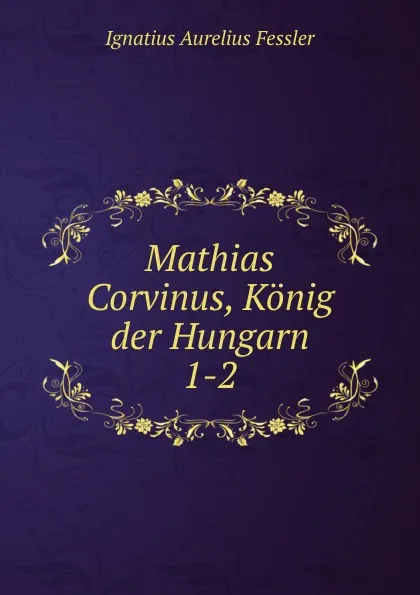 Обложка книги Mathias Corvinus, Konig der Hungarn, Ignatius Aurelius Fessler