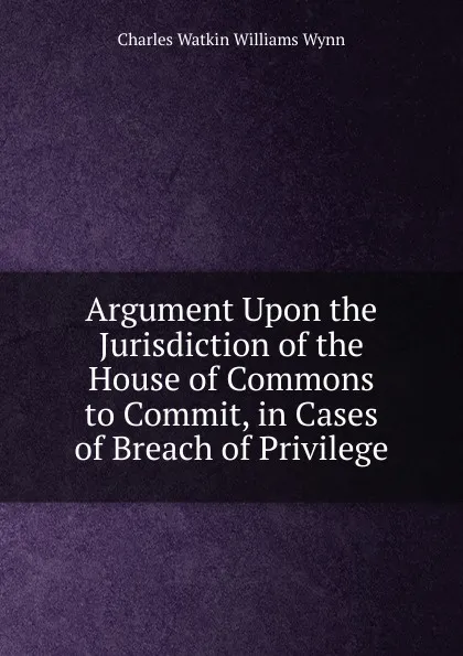 Обложка книги Argument Upon the Jurisdiction of the House of Commons to Commit, in Cases of Breach of Privilege, Charles Watkin Williams Wynn