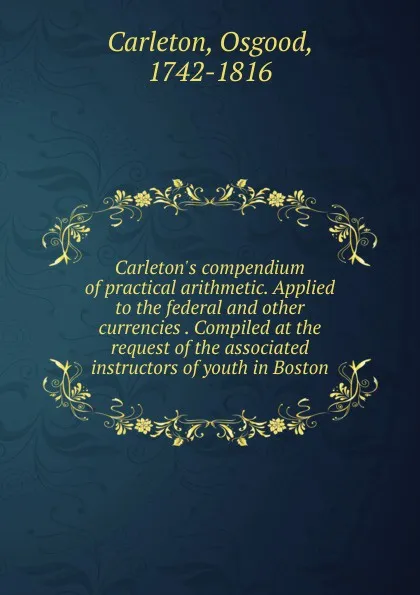 Обложка книги Carleton.s compendium of practical arithmetic. Applied to the federal. And other currencies Compiled at the request of the associated instructors of youth in Boston, Osgood Carleton