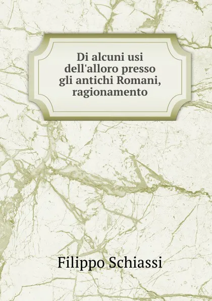 Обложка книги Di alcuni usi dell.alloro presso gli antichi Romani, ragionamento, Filippo Schiassi