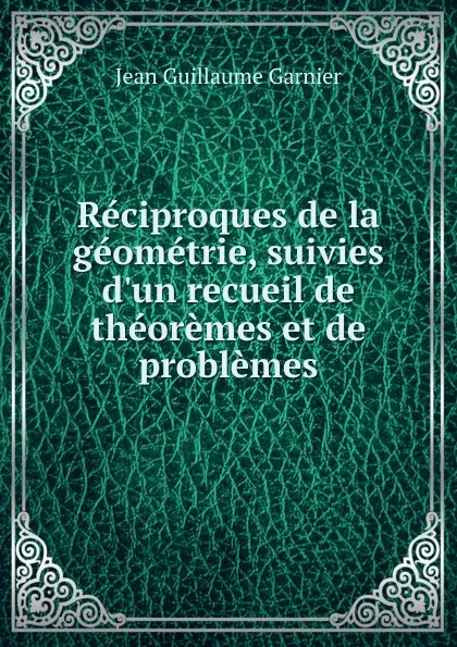 Обложка книги Reciproques de la geometrie, suivies d.un recueil de theoremes et de problemes, Jean Guillaume Garnier