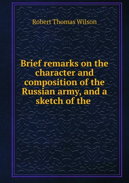 Обложка книги Brief remarks on the character and composition of the Russian army, and a sketch of the, Robert Thomas Wilson