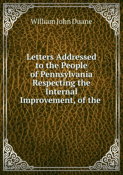 Обложка книги Letters Addressed to the People of Pennsylvania Respecting the Internal Improvement, of the, William John Duane