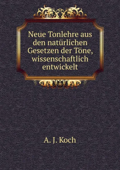 Обложка книги Neue Tonlehre aus den naturlichen Gesetzen der Tone, wissenschaftlich entwickelt, A.J. Koch