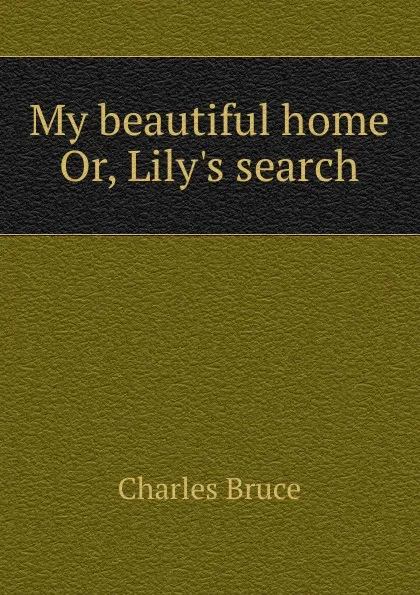 Обложка книги My beautiful home. Or, Lily.s search, Charles Bruce