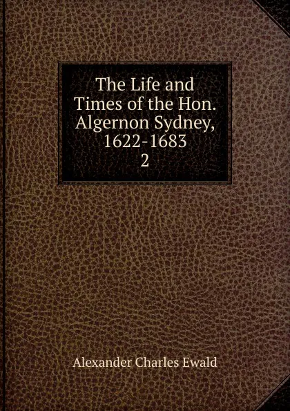 Обложка книги The Life and Times of the Hon. Algernon Sydney, 1622-1683, Ewald Alexander Charles