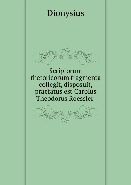 Обложка книги Scriptorum rhetoricorum fragmenta collegit, disposuit, praefatus est Carolus Theodorus Roessler, Dionysius