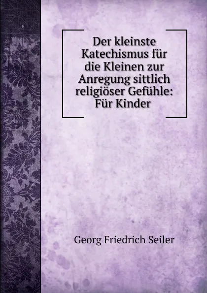 Обложка книги Der kleinste Katechismus fur die Kleinen zur Anregung sittlich religioser Gefuhle, Georg Friedrich Seiler
