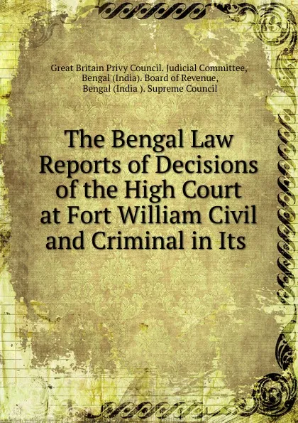 Обложка книги The Bengal Law Reports of Decisions of the High Court at Fort William Civil and Criminal in Its, Great Britain Privy Council. Judicial Committee