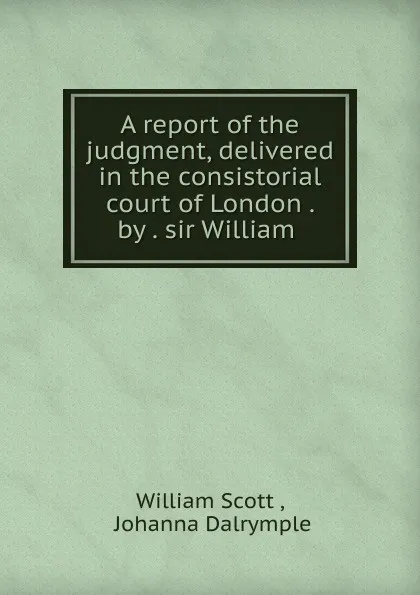 Обложка книги A report of the judgment, delivered in the consistorial court of London by sir William, William Scott