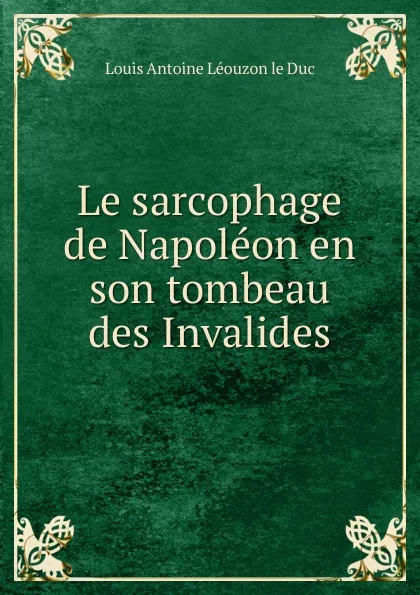 Обложка книги Le sarcophage de Napoleon en son tombeau des Invalides, Louis Antoine Léouzon le Duc