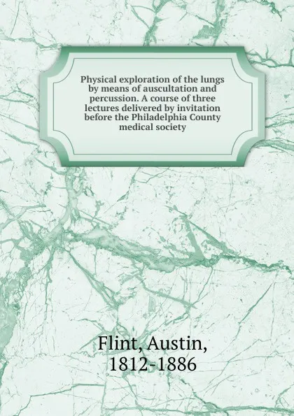 Обложка книги Physical exploration of the lungs by means of auscultation and percussion. A course of three lectures delivered by invitation before the Philadelphia County medical society, Flint Austin