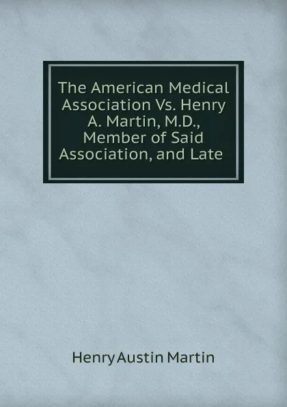 Обложка книги The American Medical Association Vs. Henry A. Martin, M.D., Member of Said Association, and Late, Henry Austin Martin