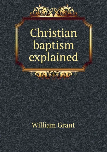 Обложка книги Christian baptism explained, William Grant