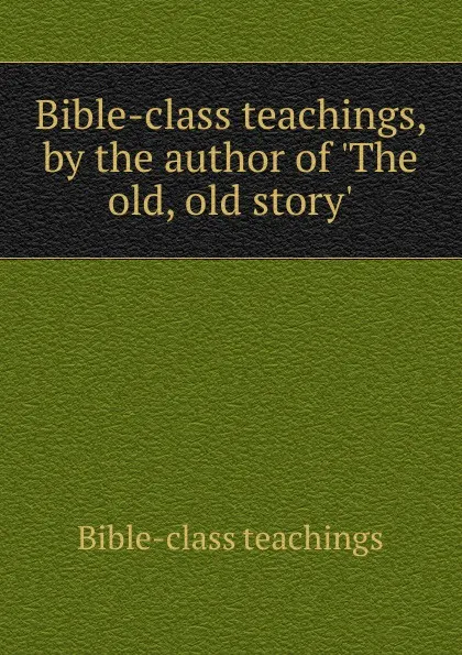 Обложка книги Bible-class teachings, by the author of .The old, old story.., Bible-class teachings