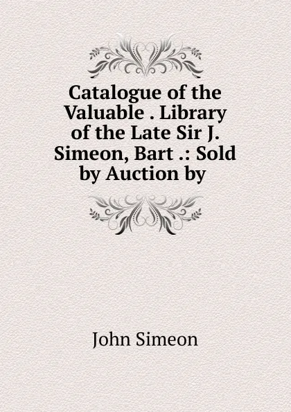 Обложка книги Catalogue of the Valuable Library of the Late Sir J. Simeon, Bart, John Simeon