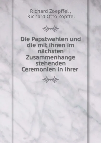 Обложка книги Die Papstwahlen und die mit ihnen im nachsten Zusammenhange stehenden Ceremonien in ihrer, Richard Zoepffel