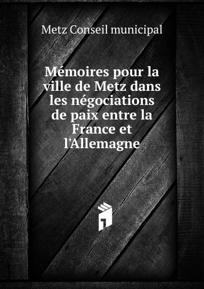 Обложка книги Memoires pour la ville de Metz dans les negociations de paix entre la France et l.Allemagne, Metz Conseil municipal