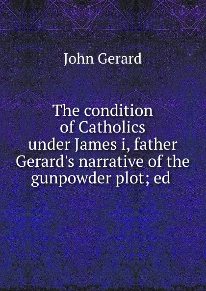 Обложка книги The condition of Catholics under James i, father Gerard.s narrative of the gunpowder plot, John Gerard