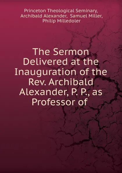 Обложка книги The Sermon Delivered at the Inauguration of the Rev. Archibald Alexander, P. P., as Professor of, Princeton Theological Seminary