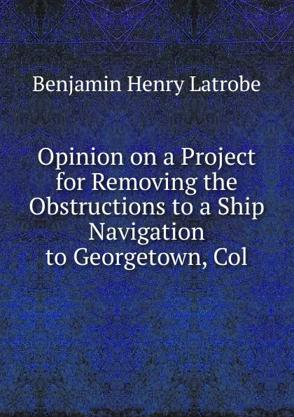 Обложка книги Opinion on a Project for Removing the Obstructions to a Ship Navigation to Georgetown, Col., Benjamin Henry Latrobe