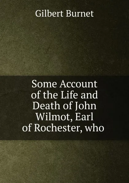 Обложка книги Some Account of the Life and Death of John Wilmot, Earl of Rochester, who, Burnet Gilbert