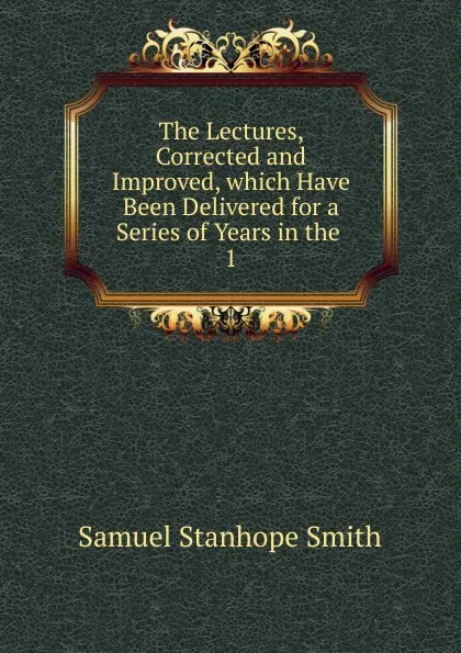 Обложка книги The Lectures, Corrected and Improved, which Have Been Delivered for a Series of Years in the, Samuel Stanhope Smith