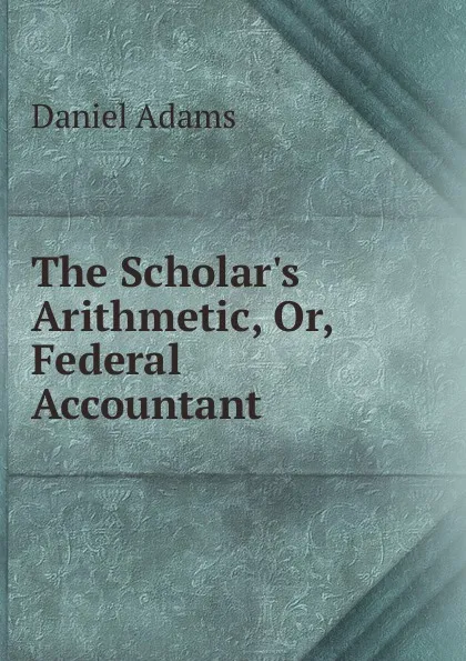 Обложка книги The Scholar.s Arithmetic. Or, Federal Accountant ., Daniel Adams