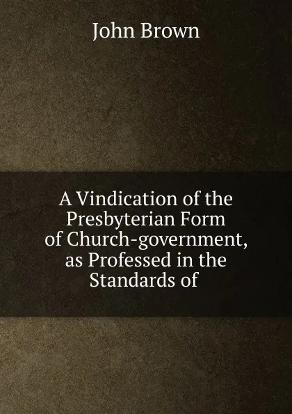 Обложка книги A Vindication of the Presbyterian Form of Church-government, as Professed in the Standards of, John Brown