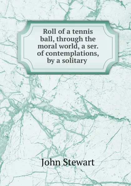 Обложка книги Roll of a tennis ball, through the moral world, a ser. of contemplations, by a solitary, John Stewart