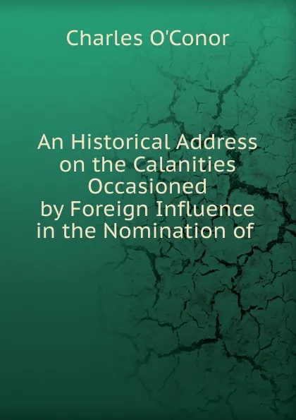 Обложка книги An Historical Address on the Calanities Occasioned by Foreign Influence in the Nomination of, Charles O'Conor