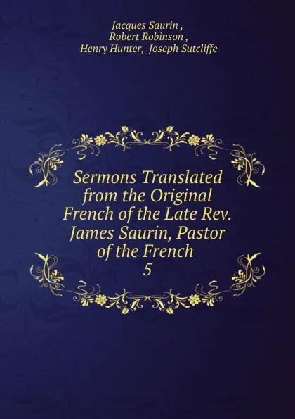 Обложка книги Sermons Translated from the Original French of the Late Rev. James Saurin, Pastor of the French, Jacques Saurin