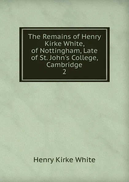 Обложка книги The Remains of Henry Kirke White, of Nottingham, Late of St. John.s College, Cambridge, Henry Kirke White