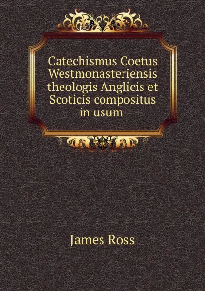 Обложка книги Catechismus Coetus Westmonasteriensis theologis Anglicis et Scoticis compositus in usum, James Ross
