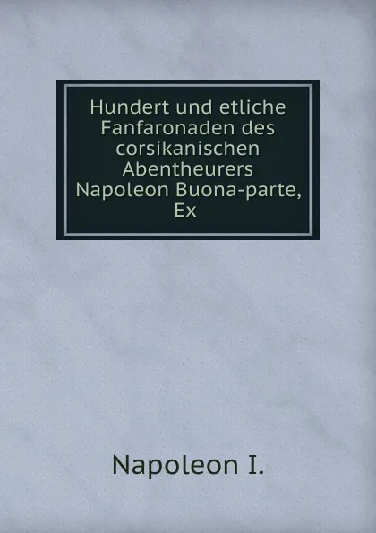 Обложка книги Hundert und etliche Fanfaronaden des corsikanischen Abentheurers Napoleon Buona-parte, Ex, Napoleon I
