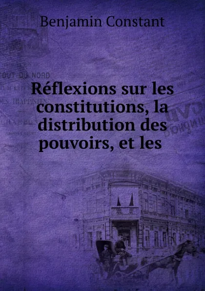 Обложка книги Reflexions sur les constitutions, la distribution des pouvoirs, et les, Benjamin Constant