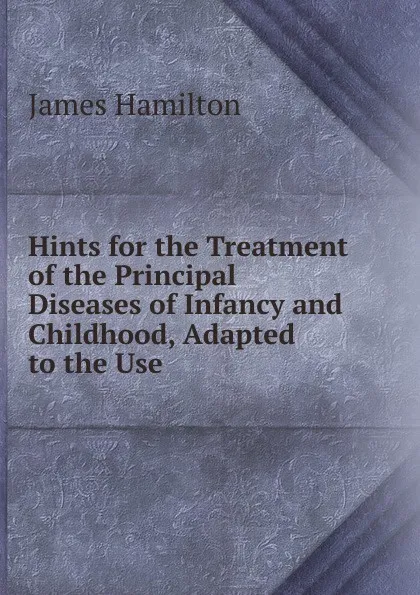 Обложка книги Hints for the Treatment of the Principal Diseases of Infancy and Childhood, Adapted to the Use, Hamilton James