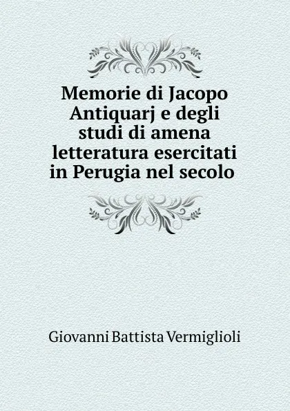 Обложка книги Memorie di Jacopo Antiquarj e degli studi di amena letteratura esercitati in Perugia nel secolo, Giovanni Battista Vermiglioli