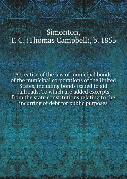 Обложка книги A treatise of the law of municipal bonds of the municipal corporations of the United States, including bonds issued to aid railroads. To which are added excerpts from the state constitutions relating to the incurring of debt for public purposes, Thomas Campbell Simonton