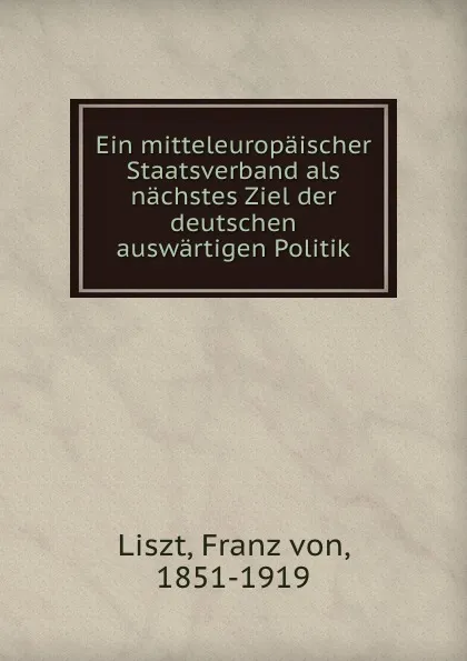 Обложка книги Ein mitteleuropaischer Staatsverband als nachstes Ziel der deutschen auswartigen Politik, Franz von Liszt